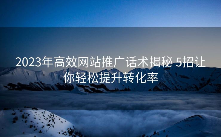 2023年高效网站推广话术揭秘 5招让你轻松提升转化率 2023年高效网站推广话术揭秘 5招让你轻松提升转化率