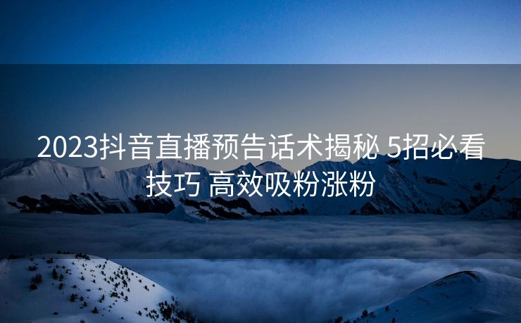 2023抖音直播预告话术揭秘 5招必看技巧 高效吸粉涨粉 2023抖音直播预告话术揭秘 5招必看技巧 高效吸粉涨粉