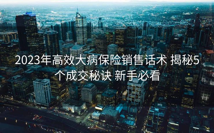2023年高效大病保险销售话术 揭秘5个成交秘诀 新手必看 2023年高效大病保险销售话术 揭秘5个成交秘诀 新手必看