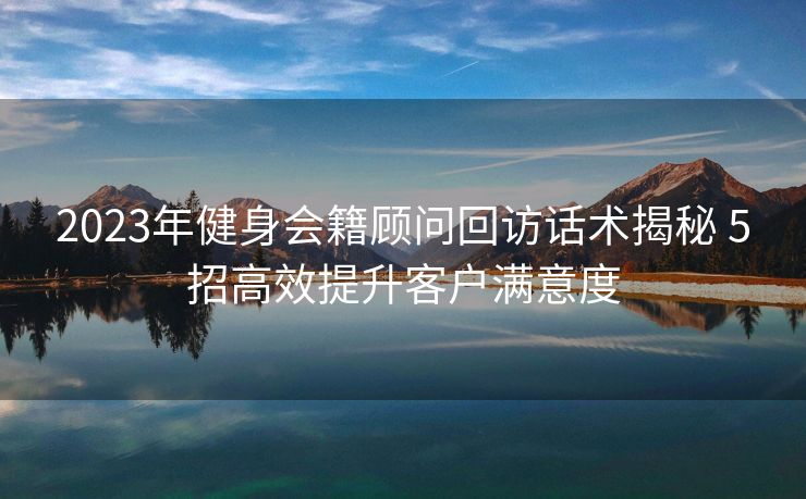2023年健身会籍顾问回访话术揭秘 5招高效提升客户满意度