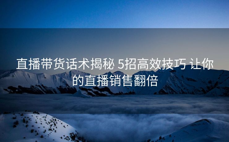 直播带货话术揭秘 5招高效技巧 让你的直播销售翻倍 直播带货话术揭秘 5招高效技巧 让你的直播销售翻倍
