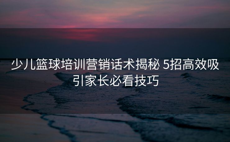 少儿篮球培训营销话术揭秘 5招高效吸引家长必看技巧
