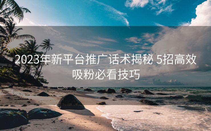 2023年新平台推广话术揭秘 5招高效吸粉必看技巧 2023年新平台推广话术揭秘 5招高效吸粉必看技巧