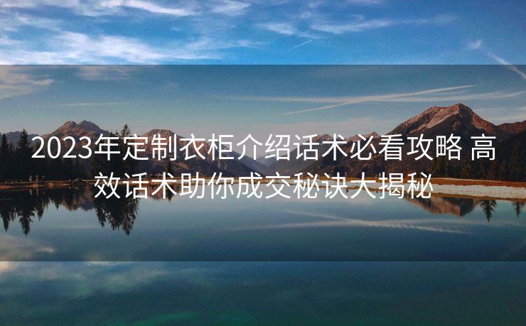 2023年定制衣柜介绍话术必看攻略 高效话术助你成交秘诀大揭秘 2023年定制衣柜介绍话术必看攻略 高效话术助你成交秘诀大揭秘