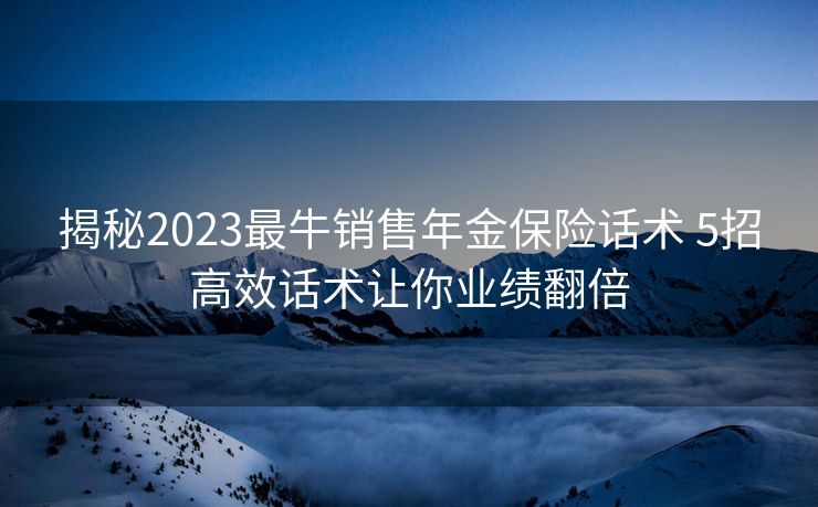 揭秘2023最牛销售年金保险话术 5招高效话术让你业绩翻倍 揭秘2023最牛销售年金保险话术 5招高效话术让你业绩翻倍