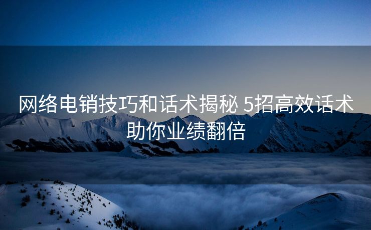 网络电销技巧和话术揭秘 5招高效话术助你业绩翻倍 网络电销技巧和话术揭秘 5招高效话术助你业绩翻倍
