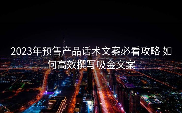 2023年预售产品话术文案必看攻略 如何高效撰写吸金文案 2023年预售产品话术文案必看攻略 如何高效撰写吸金文案