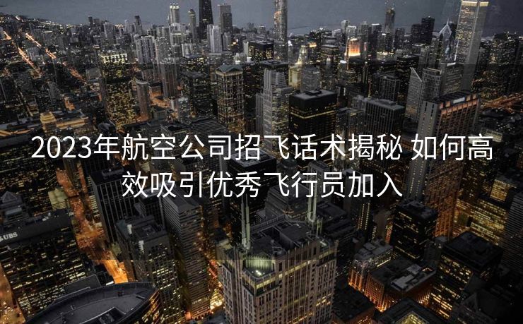 2023年航空公司招飞话术揭秘 如何高效吸引优秀飞行员加入 2023年航空公司招飞话术揭秘 如何高效吸引优秀飞行员加入
