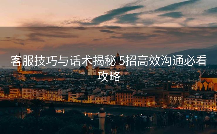 客服技巧与话术揭秘 5招高效沟通必看攻略 客服技巧与话术揭秘 5招高效沟通必看攻略