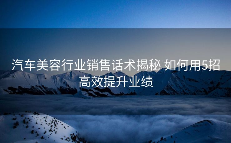 汽车美容行业销售话术揭秘 如何用5招高效提升业绩 汽车美容行业销售话术揭秘 如何用5招高效提升业绩
