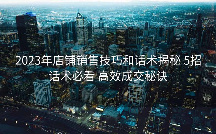 2023年店铺销售技巧和话术揭秘 5招话术必看 高效成交秘诀 2023年店铺销售技巧和话术揭秘 5招话术必看 高效成交秘诀