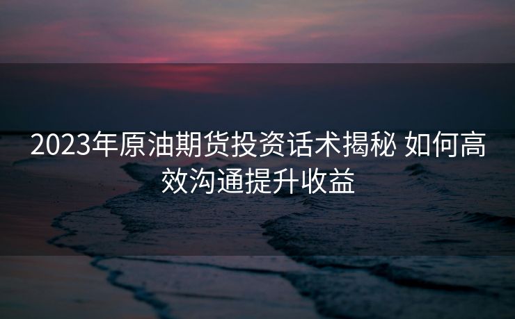 2023年原油期货投资话术揭秘 如何高效沟通提升收益