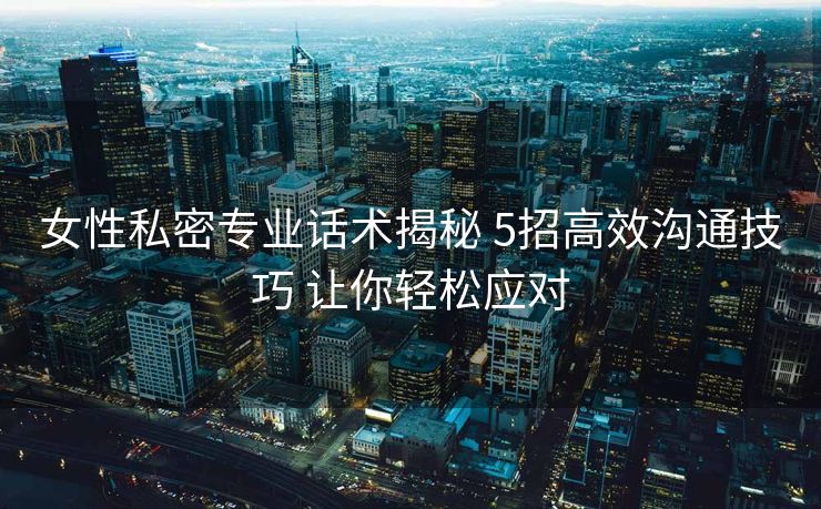 女性私密专业话术揭秘 5招高效沟通技巧 让你轻松应对 女性私密专业话术揭秘 5招高效沟通技巧 让你轻松应对