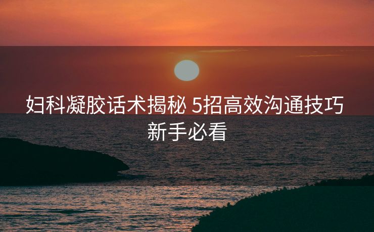 妇科凝胶话术揭秘 5招高效沟通技巧 新手必看 妇科凝胶话术揭秘 5招高效沟通技巧 新手必看