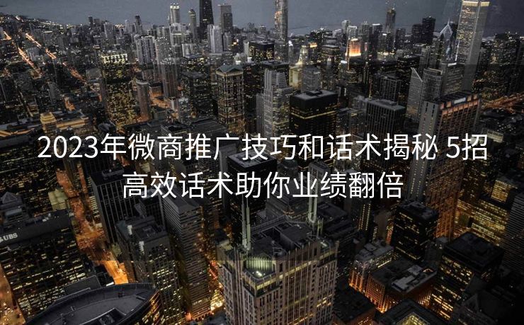2023年微商推广技巧和话术揭秘 5招高效话术助你业绩翻倍 2023年微商推广技巧和话术揭秘 5招高效话术助你业绩翻倍