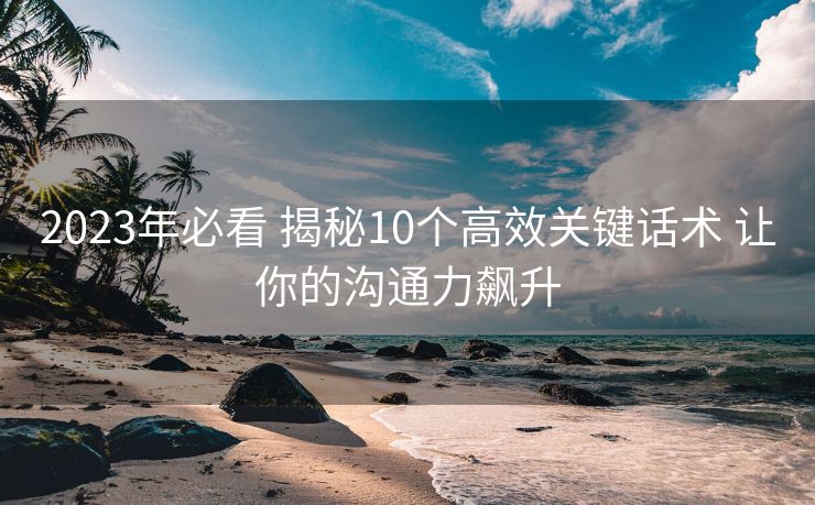 2023年必看 揭秘10个高效关键话术 让你的沟通力飙升 2023年必看 揭秘10个高效关键话术 让你的沟通力飙升