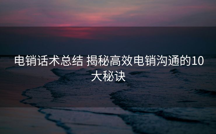 电销话术总结 揭秘高效电销沟通的10大秘诀 电销话术总结 揭秘高效电销沟通的10大秘诀