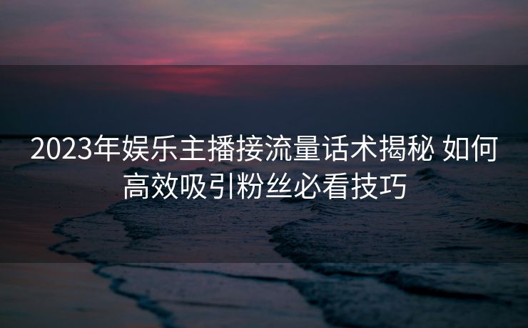 2023年娱乐主播接流量话术揭秘 如何高效吸引粉丝必看技巧 2023年娱乐主播接流量话术揭秘 如何高效吸引粉丝必看技巧