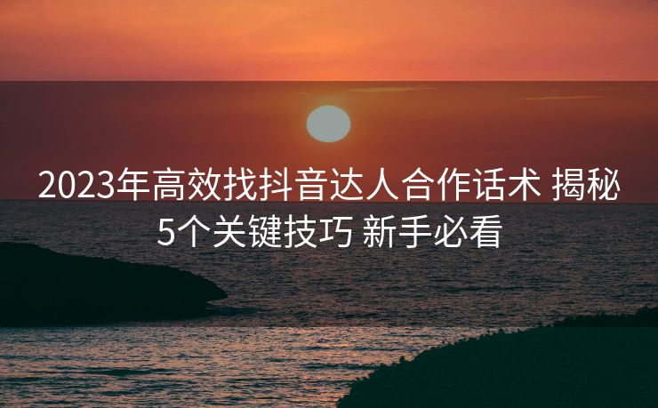 2023年高效找抖音达人合作话术 揭秘5个关键技巧 新手必看 2023年高效找抖音达人合作话术 揭秘5个关键技巧 新手必看