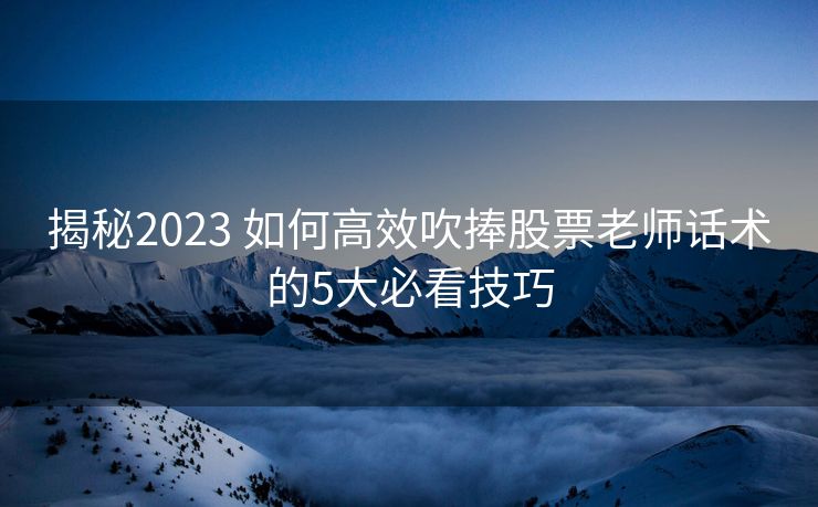 揭秘2023 如何高效吹捧股票老师话术的5大必看技巧 揭秘2023 如何高效吹捧股票老师话术的5大必看技巧