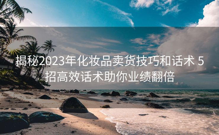 揭秘2023年化妆品卖货技巧和话术 5招高效话术助你业绩翻倍