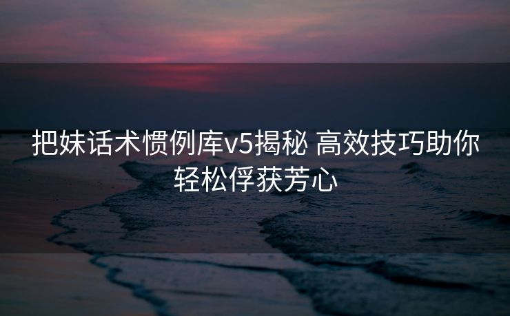 把妹话术惯例库v5揭秘 高效技巧助你轻松俘获芳心 把妹话术惯例库v5揭秘 高效技巧助你轻松俘获芳心