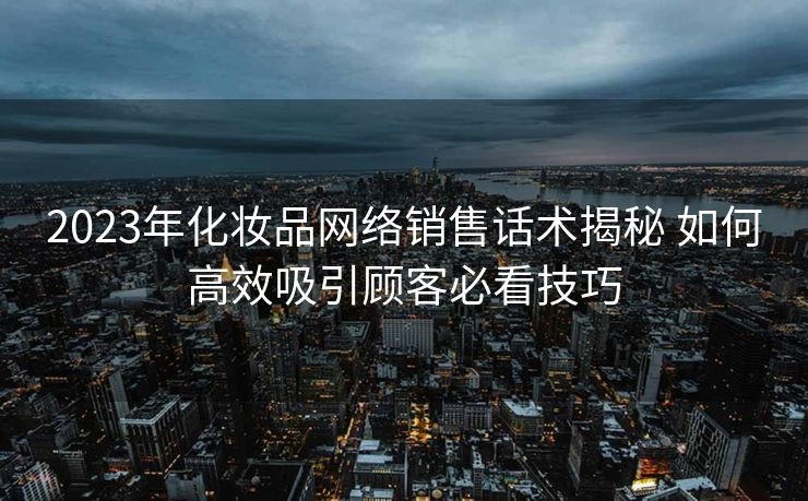 2023年化妆品网络销售话术揭秘 如何高效吸引顾客必看技巧