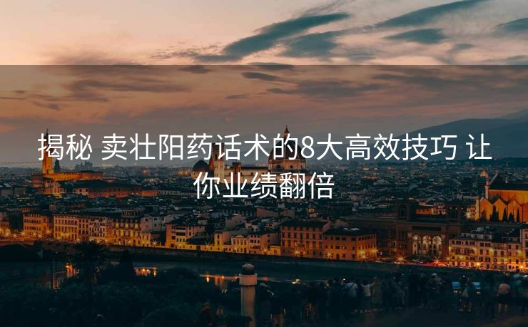 揭秘 卖壮阳药话术的8大高效技巧 让你业绩翻倍 揭秘 卖壮阳药话术的8大高效技巧 让你业绩翻倍