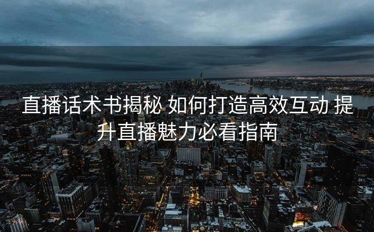 直播话术书揭秘 如何打造高效互动 提升直播魅力必看指南 直播话术书揭秘 如何打造高效互动 提升直播魅力必看指南