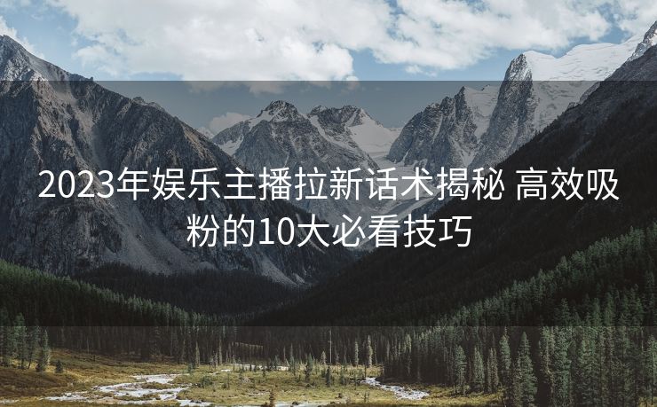 2023年娱乐主播拉新话术揭秘 高效吸粉的10大必看技巧 2023年娱乐主播拉新话术揭秘 高效吸粉的10大必看技巧
