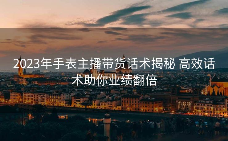 2023年手表主播带货话术揭秘 高效话术助你业绩翻倍 2023年手表主播带货话术揭秘 高效话术助你业绩翻倍