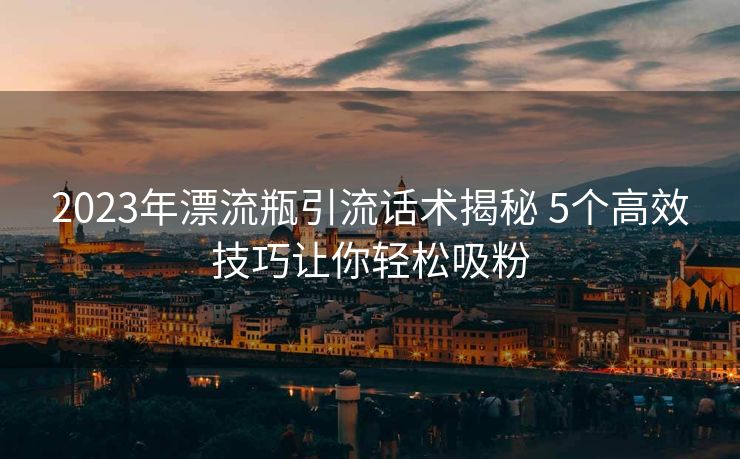 2023年漂流瓶引流话术揭秘 5个高效技巧让你轻松吸粉