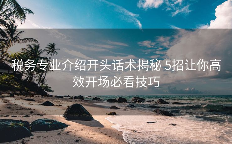 税务专业介绍开头话术揭秘 5招让你高效开场必看技巧 税务专业介绍开头话术揭秘 5招让你高效开场必看技巧