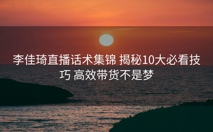 李佳琦直播话术集锦 揭秘10大必看技巧 高效带货不是梦 李佳琦直播话术集锦 揭秘10大必看技巧 高效带货不是梦