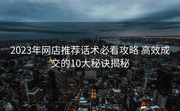 2023年网店推荐话术必看攻略 高效成交的10大秘诀揭秘 2023年网店推荐话术必看攻略 高效成交的10大秘诀揭秘