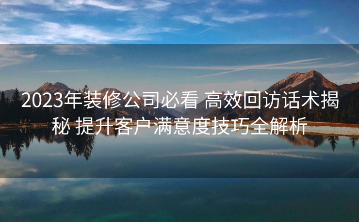 2023年装修公司必看 高效回访话术揭秘 提升客户满意度技巧全解析 2023年装修公司必看 高效回访话术揭秘 提升客户满意度技巧全解析