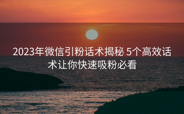 2023年微信引粉话术揭秘 5个高效话术让你快速吸粉必看 2023年微信引粉话术揭秘 5个高效话术让你快速吸粉必看