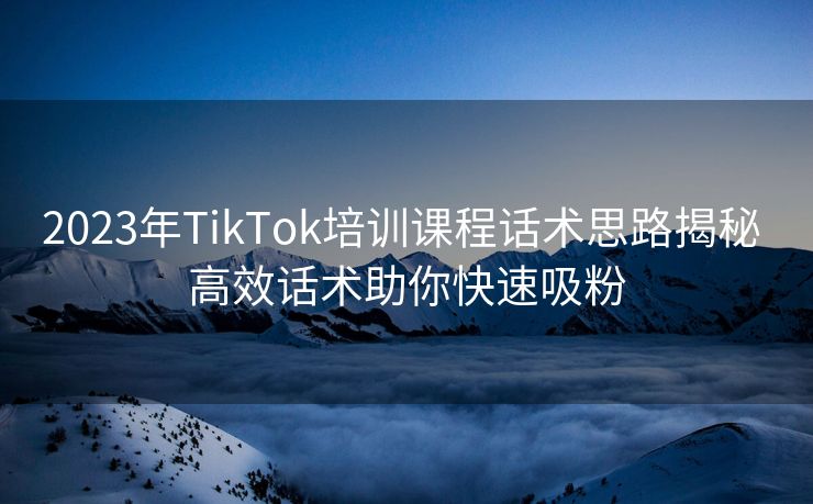 2023年TikTok培训课程话术思路揭秘 高效话术助你快速吸粉 2023年TikTok培训课程话术思路揭秘 高效话术助你快速吸粉