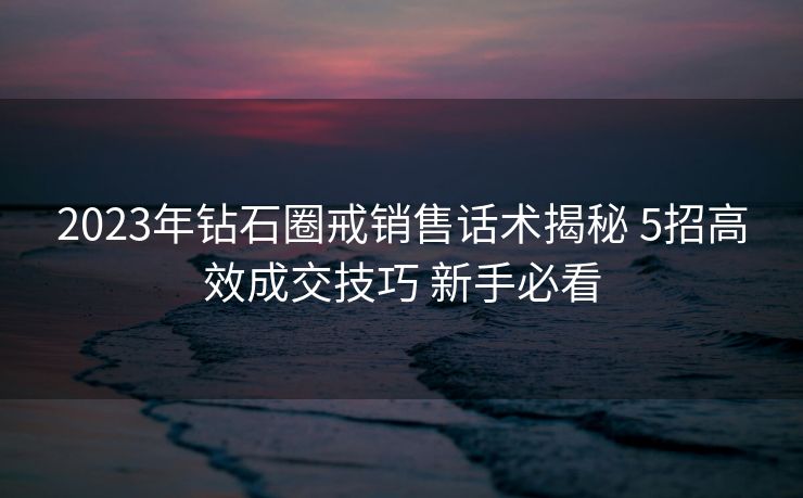 2023年钻石圈戒销售话术揭秘 5招高效成交技巧 新手必看