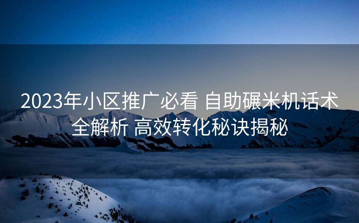 2023年小区推广必看 自助碾米机话术全解析 高效转化秘诀揭秘 2023年小区推广必看 自助碾米机话术全解析 高效转化秘诀揭秘