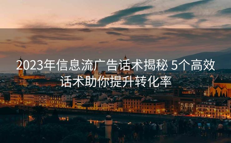 2023年信息流广告话术揭秘 5个高效话术助你提升转化率 2023年信息流广告话术揭秘 5个高效话术助你提升转化率