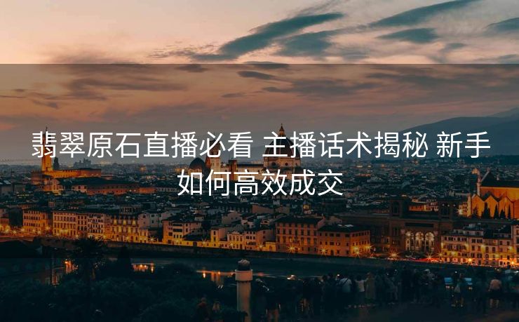 翡翠原石直播必看 主播话术揭秘 新手如何高效成交 翡翠原石直播必看 主播话术揭秘 新手如何高效成交