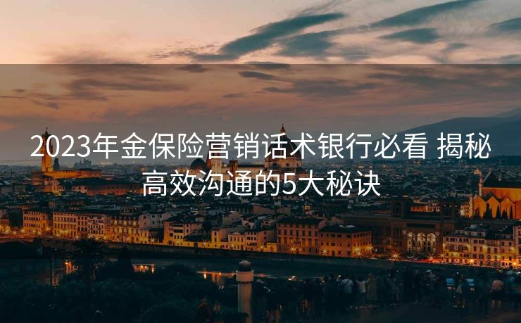 2023年金保险营销话术银行必看 揭秘高效沟通的5大秘诀