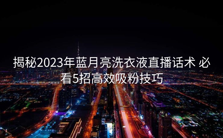 揭秘2023年蓝月亮洗衣液直播话术 必看5招高效吸粉技巧 揭秘2023年蓝月亮洗衣液直播话术 必看5招高效吸粉技巧