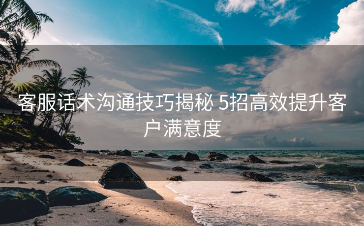 客服话术沟通技巧揭秘 5招高效提升客户满意度 客服话术沟通技巧揭秘 5招高效提升客户满意度