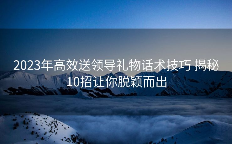 2023年高效送领导礼物话术技巧 揭秘10招让你脱颖而出 2023年高效送领导礼物话术技巧 揭秘10招让你脱颖而出