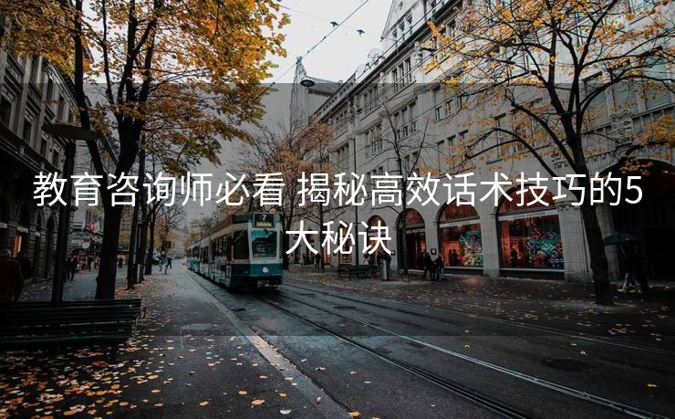 教育咨询师必看 揭秘高效话术技巧的5大秘诀 教育咨询师必看 揭秘高效话术技巧的5大秘诀