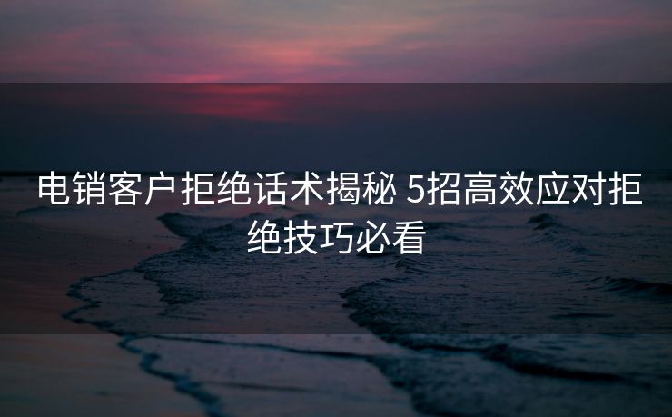 电销客户拒绝话术揭秘 5招高效应对拒绝技巧必看 电销客户拒绝话术揭秘 5招高效应对拒绝技巧必看