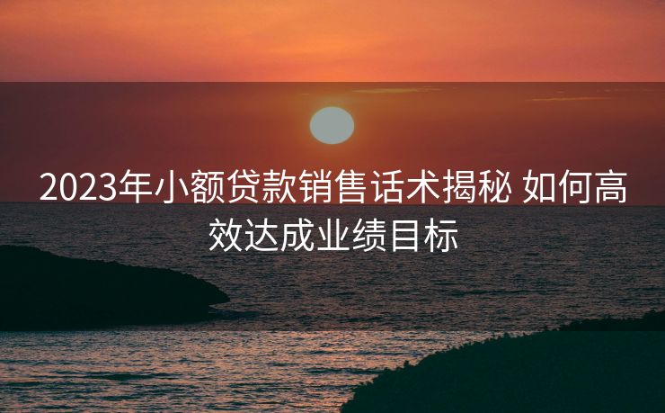 2023年小额贷款销售话术揭秘 如何高效达成业绩目标 2023年小额贷款销售话术揭秘 如何高效达成业绩目标
