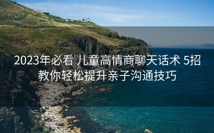 2023年必看 儿童高情商聊天话术 5招教你轻松提升亲子沟通技巧 2023年必看 儿童高情商聊天话术 5招教你轻松提升亲子沟通技巧